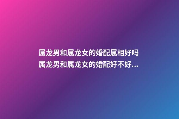 属龙男和属龙女的婚配属相好吗 属龙男和属龙女的婚配好不好,男属龙和女属龙配吗-第1张-观点-玄机派